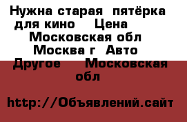 Нужна старая “пятёрка“ для кино! › Цена ­ 100 - Московская обл., Москва г. Авто » Другое   . Московская обл.